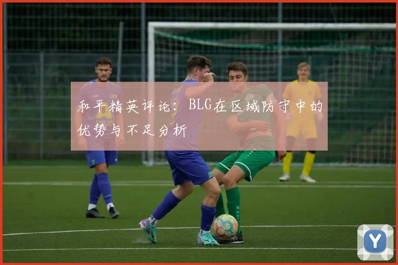 和平精英评论：BLG在区域防守中的优势与不足分析