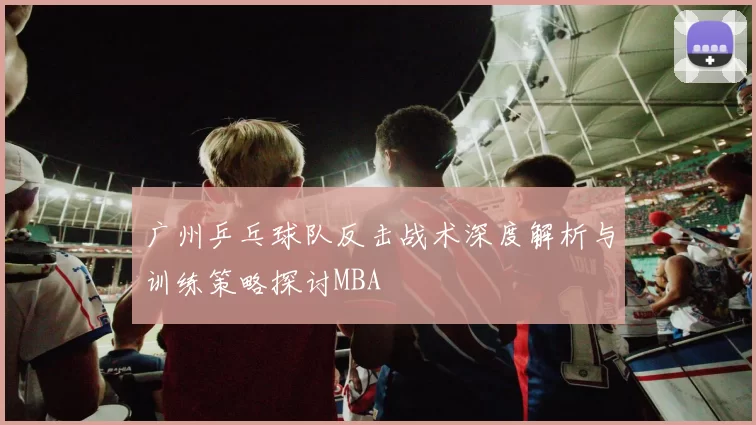 广州乒乓球队反击战术深度解析与训练策略探讨MBA