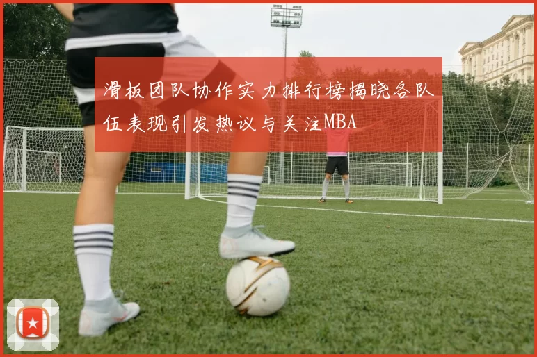 滑板团队协作实力排行榜揭晓各队伍表现引发热议与关注MBA
