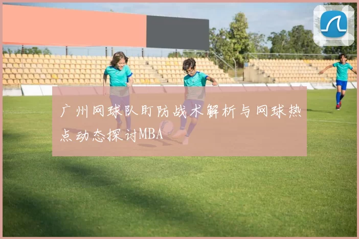广州网球队盯防战术解析与网球热点动态探讨MBA