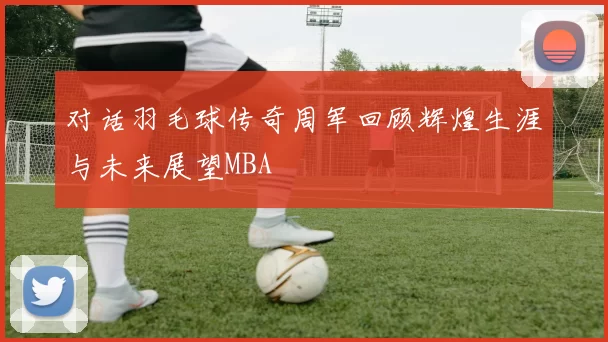 对话羽毛球传奇周军回顾辉煌生涯与未来展望MBA